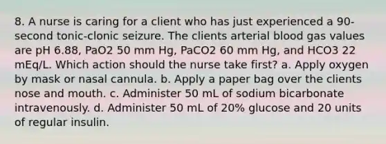 8. A nurse is caring for a client who has just experienced a 90-second tonic-clonic seizure. The clients arterial blood gas values are pH 6.88, PaO2 50 mm Hg, PaCO2 60 mm Hg, and HCO3 22 mEq/L. Which action should the nurse take first? a. Apply oxygen by mask or nasal cannula. b. Apply a paper bag over the clients nose and mouth. c. Administer 50 mL of sodium bicarbonate intravenously. d. Administer 50 mL of 20% glucose and 20 units of regular insulin.