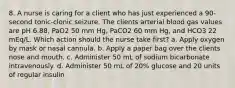 8. A nurse is caring for a client who has just experienced a 90-second tonic-clonic seizure. The clients arterial blood gas values are pH 6.88, PaO2 50 mm Hg, PaCO2 60 mm Hg, and HCO3 22 mEq/L. Which action should the nurse take first? a. Apply oxygen by mask or nasal cannula. b. Apply a paper bag over the clients nose and mouth. c. Administer 50 mL of sodium bicarbonate intravenously. d. Administer 50 mL of 20% glucose and 20 units of regular insulin