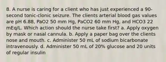 8. A nurse is caring for a client who has just experienced a 90-second tonic-clonic seizure. The clients arterial blood gas values are pH 6.88, PaO2 50 mm Hg, PaCO2 60 mm Hg, and HCO3 22 mEq/L. Which action should the nurse take first? a. Apply oxygen by mask or nasal cannula. b. Apply a paper bag over the clients nose and mouth. c. Administer 50 mL of sodium bicarbonate intravenously. d. Administer 50 mL of 20% glucose and 20 units of regular insulin