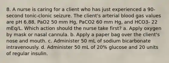 8. A nurse is caring for a client who has just experienced a 90-second tonic-clonic seizure. The client's arterial blood gas values are pH 6.88, PaO2 50 mm Hg, PaCO2 60 mm Hg, and HCO3- 22 mEq/L. Which action should the nurse take first? a. Apply oxygen by mask or nasal cannula. b. Apply a paper bag over the client's nose and mouth. c. Administer 50 mL of sodium bicarbonate intravenously. d. Administer 50 mL of 20% glucose and 20 units of regular insulin.