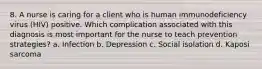 8. A nurse is caring for a client who is human immunodeficiency virus (HIV) positive. Which complication associated with this diagnosis is most important for the nurse to teach prevention strategies? a. Infection b. Depression c. Social isolation d. Kaposi sarcoma
