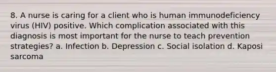 8. A nurse is caring for a client who is human immunodeficiency virus (HIV) positive. Which complication associated with this diagnosis is most important for the nurse to teach prevention strategies? a. Infection b. Depression c. Social isolation d. Kaposi sarcoma