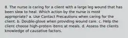 8. The nurse is caring for a client with a large leg wound that has been slow to heal. Which action by the nurse is most appropriate? a. Use Contact Precautions when caring for the client. b. Double-glove when providing wound care. c. Help the client choose high-protein items at meals. d. Assess the clients knowledge of causative factors.