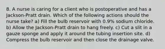 8. A nurse is caring for a client who is postoperative and has a Jackson-Pratt drain. Which of the following actions should the nurse take? a) Fill the bulb reservoir with 0.9% sodium chloride. b) Allow the Jackson-Pratt drain to hang freely. c) Cut a slit in a gauze sponge and apply it around the tubing insertion site. d) Compress the bulb reservoir and then close the drainage valve.