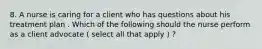 8. A nurse is caring for a client who has questions about his treatment plan . Which of the following should the nurse perform as a client advocate ( select all that apply ) ?