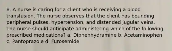 8. A nurse is caring for a client who is receiving a blood transfusion. The nurse observes that the client has bounding peripheral pulses, hypertension, and distended jugular veins. The nurse should anticipate administering which of the following prescribed medications? a. Diphenhydramine b. Acetaminophen c. Pantoprazole d. Furosemide