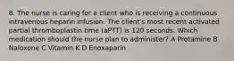 8. The nurse is caring for a client who is receiving a continuous intravenous heparin infusion. The client's most recent activated partial thromboplastin time (aPTT) is 120 seconds. Which medication should the nurse plan to administer? A Protamine B Naloxone C Vitamin K D Enoxaparin