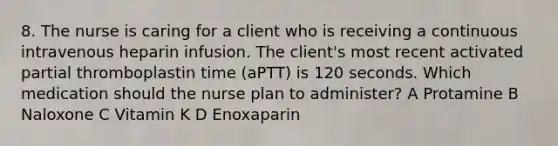 8. The nurse is caring for a client who is receiving a continuous intravenous heparin infusion. The client's most recent activated partial thromboplastin time (aPTT) is 120 seconds. Which medication should the nurse plan to administer? A Protamine B Naloxone C Vitamin K D Enoxaparin