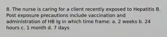 8. The nurse is caring for a client recently exposed to Hepatitis B. Post exposure precautions include vaccination and administration of HB Ig in which time frame: a. 2 weeks b. 24 hours c. 1 month d. 7 days