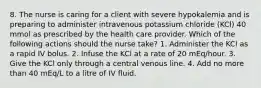 8. The nurse is caring for a client with severe hypokalemia and is preparing to administer intravenous potassium chloride (KCl) 40 mmol as prescribed by the health care provider. Which of the following actions should the nurse take? 1. Administer the KCl as a rapid IV bolus. 2. Infuse the KCl at a rate of 20 mEq/hour. 3. Give the KCl only through a central venous line. 4. Add no more than 40 mEq/L to a litre of IV fluid.