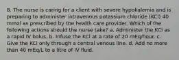 8. The nurse is caring for a client with severe hypokalemia and is preparing to administer intravenous potassium chloride (KCl) 40 mmol as prescribed by the health care provider. Which of the following actions should the nurse take? a. Administer the KCl as a rapid IV bolus. b. Infuse the KCl at a rate of 20 mEq/hour. c. Give the KCl only through a central venous line. d. Add no more than 40 mEq/L to a litre of IV fluid.