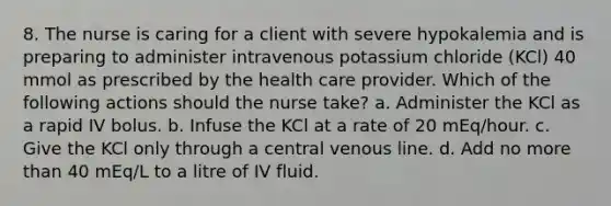 8. The nurse is caring for a client with severe hypokalemia and is preparing to administer intravenous potassium chloride (KCl) 40 mmol as prescribed by the health care provider. Which of the following actions should the nurse take? a. Administer the KCl as a rapid IV bolus. b. Infuse the KCl at a rate of 20 mEq/hour. c. Give the KCl only through a central venous line. d. Add no more than 40 mEq/L to a litre of IV fluid.