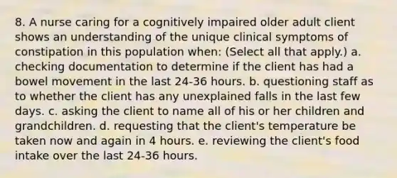 8. A nurse caring for a cognitively impaired older adult client shows an understanding of the unique clinical symptoms of constipation in this population when: (Select all that apply.) a. checking documentation to determine if the client has had a bowel movement in the last 24-36 hours. b. questioning staff as to whether the client has any unexplained falls in the last few days. c. asking the client to name all of his or her children and grandchildren. d. requesting that the client's temperature be taken now and again in 4 hours. e. reviewing the client's food intake over the last 24-36 hours.