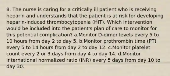 8. The nurse is caring for a critically ill patient who is receiving heparin and understands that the patient is at risk for developing heparin-induced thrombocytopenia (HIT). Which intervention would be included into the patient's plan of care to monitor for this potential complication? a.Monitor D-dimer levels every 5 to 10 hours from day 2 to day 5. b.Monitor prothrombin time (PT) every 5 to 14 hours from day 2 to day 12. c.Monitor platelet count every 2 or 3 days from day 4 to day 14. d.Monitor international normalized ratio (INR) every 5 days from day 10 to day 30.