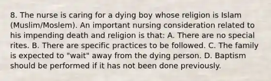 8. The nurse is caring for a dying boy whose religion is Islam (Muslim/Moslem). An important nursing consideration related to his impending death and religion is that: A. There are no special rites. B. There are specific practices to be followed. C. The family is expected to "wait" away from the dying person. D. Baptism should be performed if it has not been done previously.