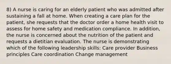 8) A nurse is caring for an elderly patient who was admitted after sustaining a fall at home. When creating a care plan for the patient, she requests that the doctor order a home health visit to assess for home safety and medication compliance. In addition, the nurse is concerned about the nutrition of the patient and requests a dietitian evaluation. The nurse is demonstrating which of the following leadership skills: Care provider Business principles Care coordination Change management