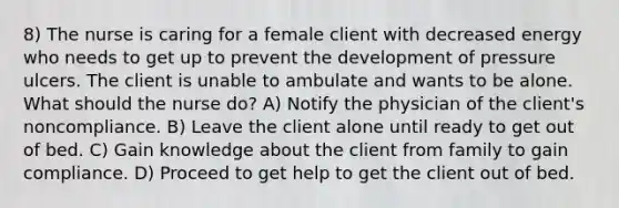 8) The nurse is caring for a female client with decreased energy who needs to get up to prevent the development of pressure ulcers. The client is unable to ambulate and wants to be alone. What should the nurse do? A) Notify the physician of the client's noncompliance. B) Leave the client alone until ready to get out of bed. C) Gain knowledge about the client from family to gain compliance. D) Proceed to get help to get the client out of bed.