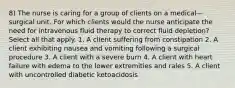 8) The nurse is caring for a group of clients on a medical—surgical unit. For which clients would the nurse anticipate the need for intravenous fluid therapy to correct fluid depletion? Select all that apply. 1. A client suffering from constipation 2. A client exhibiting nausea and vomiting following a surgical procedure 3. A client with a severe burn 4. A client with heart failure with edema to the lower extremities and rales 5. A client with uncontrolled diabetic ketoacidosis