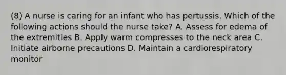 (8) A nurse is caring for an infant who has pertussis. Which of the following actions should the nurse take? A. Assess for edema of the extremities B. Apply warm compresses to the neck area C. Initiate airborne precautions D. Maintain a cardiorespiratory monitor