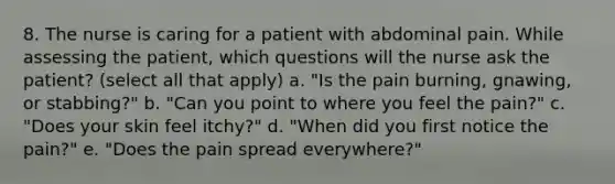 8. The nurse is caring for a patient with abdominal pain. While assessing the patient, which questions will the nurse ask the patient? (select all that apply) a. "Is the pain burning, gnawing, or stabbing?" b. "Can you point to where you feel the pain?" c. "Does your skin feel itchy?" d. "When did you first notice the pain?" e. "Does the pain spread everywhere?"