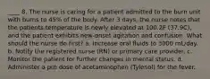 ____ 8. The nurse is caring for a patient admitted to the burn unit with burns to 45% of the body. After 3 days, the nurse notes that the patients temperature is newly elevated at 100.2F (37.9C), and the patient exhibits new-onset agitation and confusion. What should the nurse do first? a. Increase oral fluids to 3000 mL/day. b. Notify the registered nurse (RN) or primary care provider. c. Monitor the patient for further changes in mental status. d. Administer a prn dose of acetaminophen (Tylenol) for the fever.