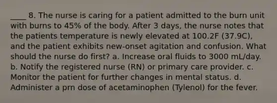 ____ 8. The nurse is caring for a patient admitted to the burn unit with burns to 45% of the body. After 3 days, the nurse notes that the patients temperature is newly elevated at 100.2F (37.9C), and the patient exhibits new-onset agitation and confusion. What should the nurse do first? a. Increase oral fluids to 3000 mL/day. b. Notify the registered nurse (RN) or primary care provider. c. Monitor the patient for further changes in mental status. d. Administer a prn dose of acetaminophen (Tylenol) for the fever.