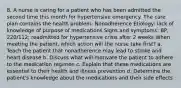 8. A nurse is caring for a patient who has been admitted the second time this month for hypertensive emergency. The care plan contains the health problem: Nonadherence Etiology: lack of knowledge of purpose of medications Signs and symptoms: BP, 220/112; readmitted for hypertensive crisis after 2 weeks When meeting the patient, which action will the nurse take first? a. Teach the patient that nonadherence may lead to stroke and heart disease b. Discuss what will motivate the patient to adhere to the medication regimen c. Explain that these medications are essential to their health and illness prevention d. Determine the patient's knowledge about the medications and their side effects