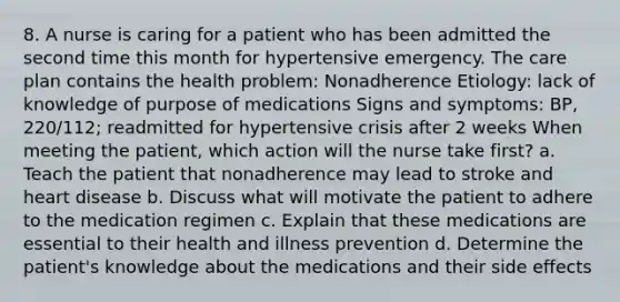 8. A nurse is caring for a patient who has been admitted the second time this month for hypertensive emergency. The care plan contains the health problem: Nonadherence Etiology: lack of knowledge of purpose of medications Signs and symptoms: BP, 220/112; readmitted for hypertensive crisis after 2 weeks When meeting the patient, which action will the nurse take first? a. Teach the patient that nonadherence may lead to stroke and heart disease b. Discuss what will motivate the patient to adhere to the medication regimen c. Explain that these medications are essential to their health and illness prevention d. Determine the patient's knowledge about the medications and their side effects