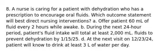 8. A nurse is caring for a patient with dehydration who has a prescription to encourage oral fluids. Which outcome statement will best direct nursing interventions? a. Offer patient 60 mL of fluid every 2 hours while awake. b. During the next 24-hour period, patient's fluid intake will total at least 2,000 mL. fluids to prevent dehydration by 1/15/25. d. At the next visit on 12/23/24, patient will know to drink at least 3 L of water per day.