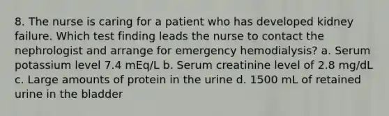 8. The nurse is caring for a patient who has developed kidney failure. Which test finding leads the nurse to contact the nephrologist and arrange for emergency hemodialysis? a. Serum potassium level 7.4 mEq/L b. Serum creatinine level of 2.8 mg/dL c. Large amounts of protein in the urine d. 1500 mL of retained urine in the bladder