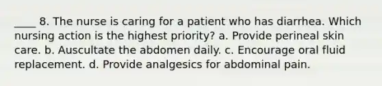 ____ 8. The nurse is caring for a patient who has diarrhea. Which nursing action is the highest priority? a. Provide perineal skin care. b. Auscultate the abdomen daily. c. Encourage oral fluid replacement. d. Provide analgesics for abdominal pain.