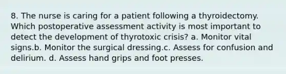 8. The nurse is caring for a patient following a thyroidectomy. Which postoperative assessment activity is most important to detect the development of thyrotoxic crisis? a. Monitor vital signs.b. Monitor the surgical dressing.c. Assess for confusion and delirium. d. Assess hand grips and foot presses.