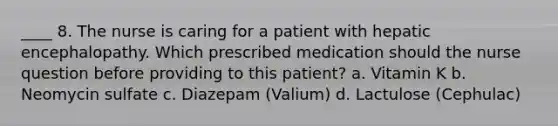 ____ 8. The nurse is caring for a patient with hepatic encephalopathy. Which prescribed medication should the nurse question before providing to this patient? a. Vitamin K b. Neomycin sulfate c. Diazepam (Valium) d. Lactulose (Cephulac)