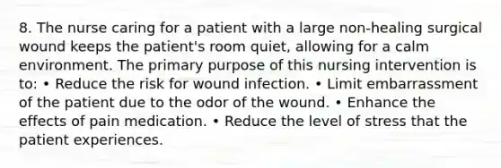 8. The nurse caring for a patient with a large non-healing surgical wound keeps the patient's room quiet, allowing for a calm environment. The primary purpose of this nursing intervention is to: • Reduce the risk for wound infection. • Limit embarrassment of the patient due to the odor of the wound. • Enhance the effects of pain medication. • Reduce the level of stress that the patient experiences.