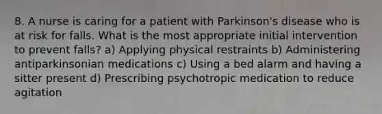 8. A nurse is caring for a patient with Parkinson's disease who is at risk for falls. What is the most appropriate initial intervention to prevent falls? a) Applying physical restraints b) Administering antiparkinsonian medications c) Using a bed alarm and having a sitter present d) Prescribing psychotropic medication to reduce agitation