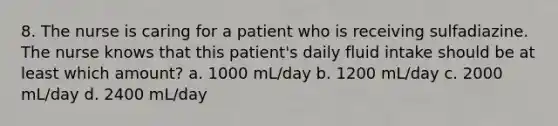 8. The nurse is caring for a patient who is receiving sulfadiazine. The nurse knows that this patient's daily fluid intake should be at least which amount? a. 1000 mL/day b. 1200 mL/day c. 2000 mL/day d. 2400 mL/day