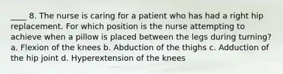 ____ 8. The nurse is caring for a patient who has had a right hip replacement. For which position is the nurse attempting to achieve when a pillow is placed between the legs during turning? a. Flexion of the knees b. Abduction of the thighs c. Adduction of the hip joint d. Hyperextension of the knees