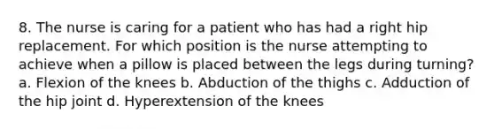 8. The nurse is caring for a patient who has had a right hip replacement. For which position is the nurse attempting to achieve when a pillow is placed between the legs during turning? a. Flexion of the knees b. Abduction of the thighs c. Adduction of the hip joint d. Hyperextension of the knees