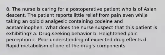 8. The nurse is caring for a postoperative patient who is of Asian descent. The patient reports little relief from pain even while taking an opioid analgesic containing codeine and acetaminophen. What does the nurse suspect that this patient is exhibiting? a. Drug-seeking behavior b. Heightened pain perception c. Poor understanding of expected drug effects d. Rapid metabolism of one of the drug's components