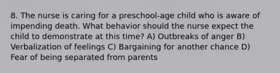 8. The nurse is caring for a preschool-age child who is aware of impending death. What behavior should the nurse expect the child to demonstrate at this time? A) Outbreaks of anger B) Verbalization of feelings C) Bargaining for another chance D) Fear of being separated from parents