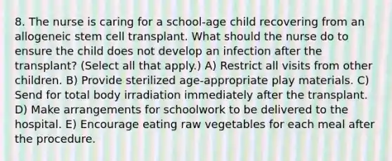 8. The nurse is caring for a school-age child recovering from an allogeneic stem cell transplant. What should the nurse do to ensure the child does not develop an infection after the transplant? (Select all that apply.) A) Restrict all visits from other children. B) Provide sterilized age-appropriate play materials. C) Send for total body irradiation immediately after the transplant. D) Make arrangements for schoolwork to be delivered to the hospital. E) Encourage eating raw vegetables for each meal after the procedure.