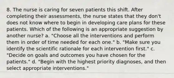 8. The nurse is caring for seven patients this shift. After completing their assessments, the nurse states that they don't does not know where to begin in developing care plans for these patients. Which of the following is an appropriate suggestion by another nurse? a. "Choose all the interventions and perform them in order of time needed for each one." b. "Make sure you identify the scientific rationale for each intervention first." c. "Decide on goals and outcomes you have chosen for the patients." d. "Begin with the highest priority diagnoses, and then select appropriate interventions."