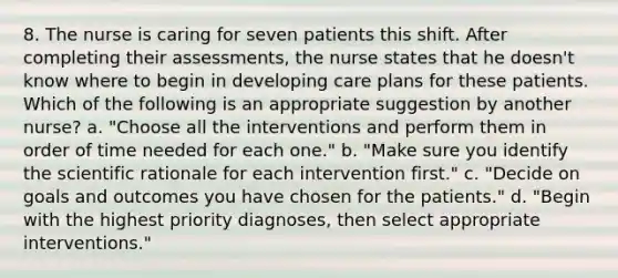 8. The nurse is caring for seven patients this shift. After completing their assessments, the nurse states that he doesn't know where to begin in developing care plans for these patients. Which of the following is an appropriate suggestion by another nurse? a. "Choose all the interventions and perform them in order of time needed for each one." b. "Make sure you identify the scientific rationale for each intervention first." c. "Decide on goals and outcomes you have chosen for the patients." d. "Begin with the highest priority diagnoses, then select appropriate interventions."