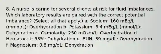 8. A nurse is caring for several clients at risk for fluid imbalances. Which laboratory results are paired with the correct potential imbalance? (Select all that apply.) a. Sodium: 160 mEq/L (mmol/L): Overhydration b. Potassium: 5.4 mEq/L (mmol/L): Dehydration c. Osmolarity: 250 mOsm/L: Overhydration d. Hematocrit: 68%: Dehydration e. BUN: 39 mg/dL: Overhydration f. Magnesium: 0.8 mg/dL: Dehydration