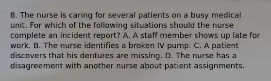 8. The nurse is caring for several patients on a busy medical unit. For which of the following situations should the nurse complete an incident report? A. A staff member shows up late for work. B. The nurse identifies a broken IV pump. C. A patient discovers that his dentures are missing. D. The nurse has a disagreement with another nurse about patient assignments.