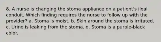 8. A nurse is changing the stoma appliance on a patient's ileal conduit. Which finding requires the nurse to follow up with the provider? a. Stoma is moist. b. Skin around the stoma is irritated. c. Urine is leaking from the stoma. d. Stoma is a purple-black color.