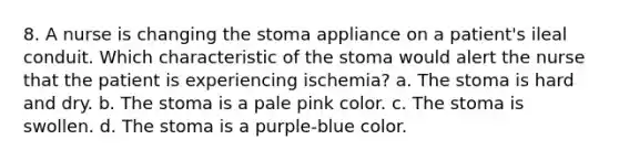 8. A nurse is changing the stoma appliance on a patient's ileal conduit. Which characteristic of the stoma would alert the nurse that the patient is experiencing ischemia? a. The stoma is hard and dry. b. The stoma is a pale pink color. c. The stoma is swollen. d. The stoma is a purple-blue color.