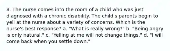 8. The nurse comes into the room of a child who was just diagnosed with a chronic disability. The child's parents begin to yell at the nurse about a variety of concerns. Which is the nurse's best response? a. "What is really wrong?" b. "Being angry is only natural." c. "Yelling at me will not change things." d. "I will come back when you settle down."