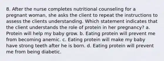 8. After the nurse completes nutritional counseling for a pregnant woman, she asks the client to repeat the instructions to assess the clients understanding. Which statement indicates that the client understands the role of protein in her pregnancy? a. Protein will help my baby grow. b. Eating protein will prevent me from becoming anemic. c. Eating protein will make my baby have strong teeth after he is born. d. Eating protein will prevent me from being diabetic.