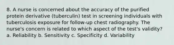 8. A nurse is concerned about the accuracy of the purified protein derivative (tuberculin) test in screening individuals with tuberculosis exposure for follow-up chest radiography. The nurse's concern is related to which aspect of the test's validity? a. Reliability b. Sensitivity c. Specificity d. Variability